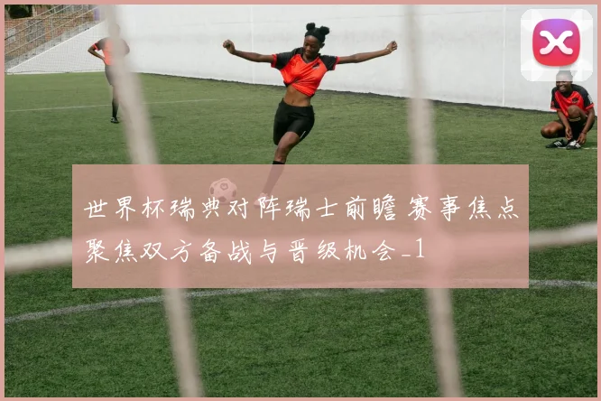 世界杯瑞典对阵瑞士前瞻 赛事焦点聚焦双方备战与晋级机会_1