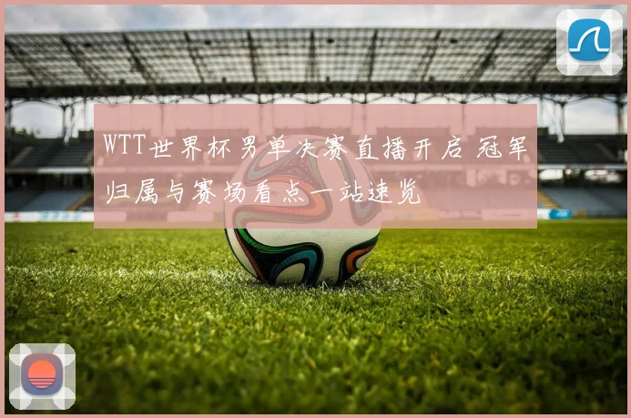 WTT世界杯男单决赛直播开启 冠军归属与赛场看点一站速览
