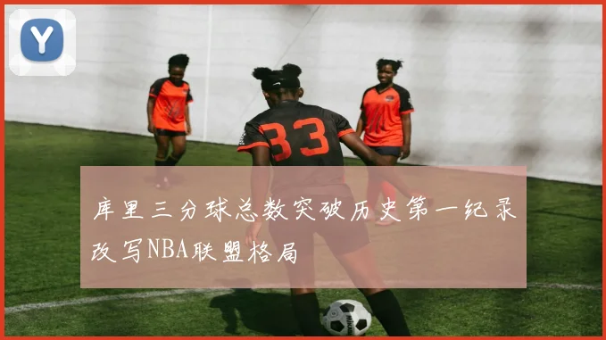 库里三分球总数突破历史第一纪录改写NBA联盟格局