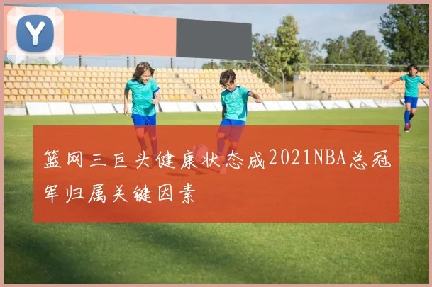 篮网三巨头健康状态成2021NBA总冠军归属关键因素