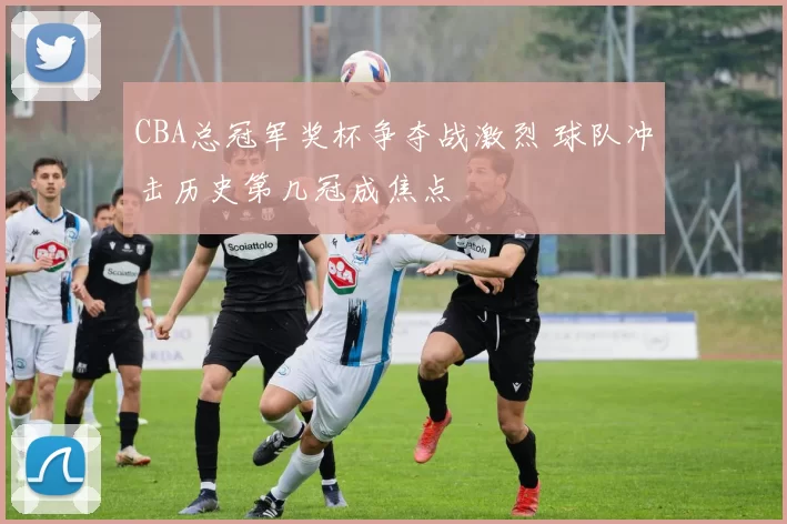 CBA总冠军奖杯争夺战激烈 球队冲击历史第几冠成焦点