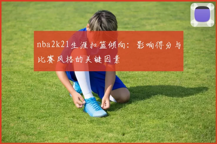 nba2k21生涯扣篮倾向：影响得分与比赛风格的关键因素