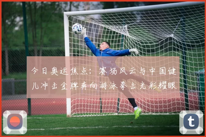 今日奥运焦点：赛场风云与中国健儿冲击金牌奔向游泳拳击光彩耀眼