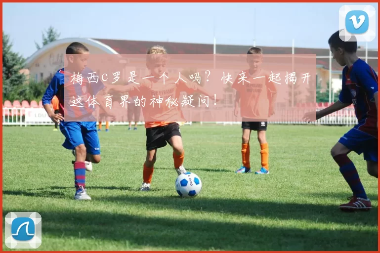 梅西c罗是一个人吗？快来一起揭开这体育界的神秘疑问！