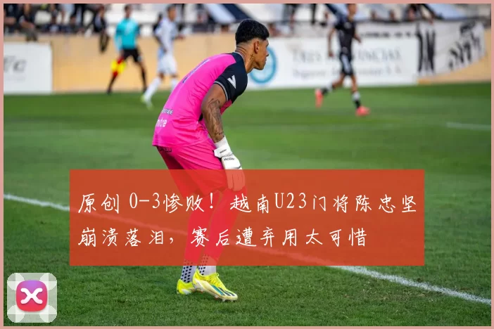 原创 0-3惨败！越南U23门将陈忠坚崩溃落泪，赛后遭弃用太可惜