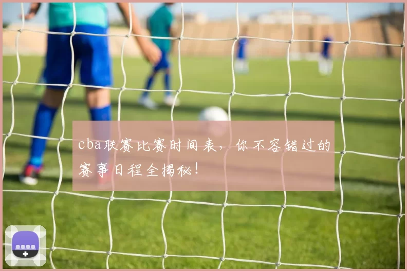 cba联赛比赛时间表，你不容错过的赛事日程全揭秘！
