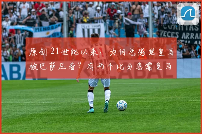 原创 21世纪以来，为何总感觉皇马被巴萨压着？有两个比分急需皇马扳回来——目前分别是4_5和4_6