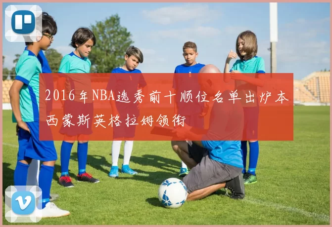 2016年NBA选秀前十顺位名单出炉本西蒙斯英格拉姆领衔