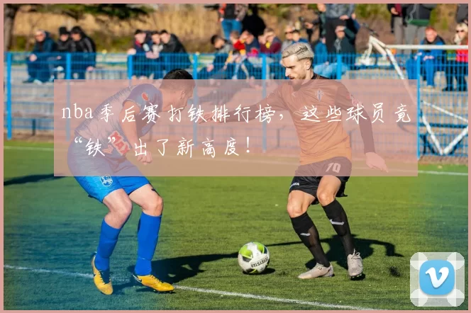 nba季后赛打铁排行榜，这些球员竟“铁”出了新高度！