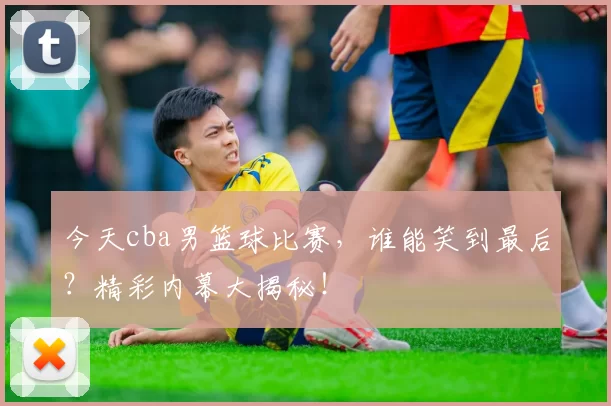 今天cba男篮球比赛，谁能笑到最后？精彩内幕大揭秘！