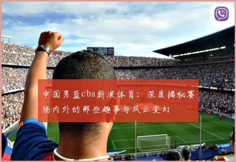 中国男蓝cba新浪体育：深度揭秘赛场内外的那些趣事与风云变幻