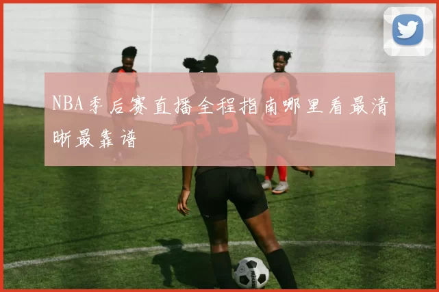 NBA季后赛直播全程指南哪里看最清晰最靠谱