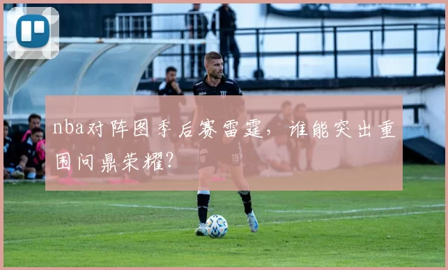 nba对阵图季后赛雷霆，谁能突出重围问鼎荣耀？