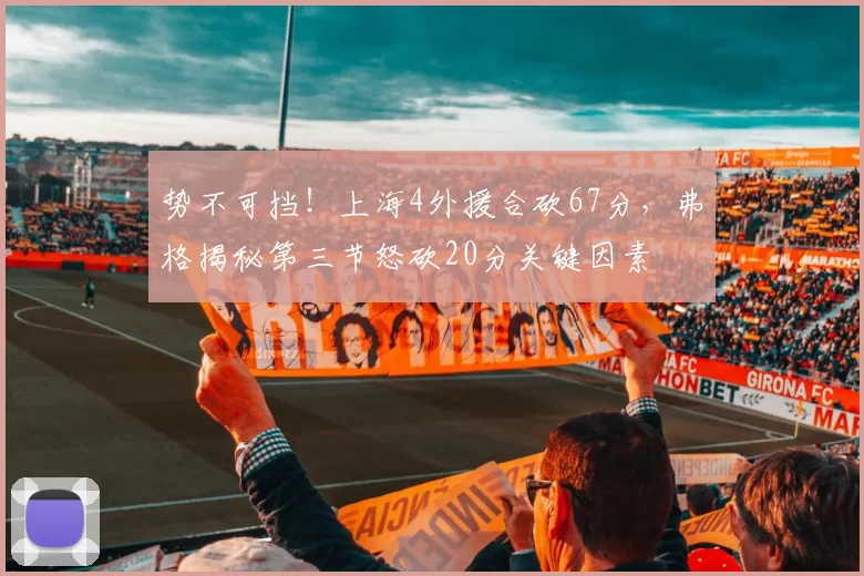 势不可挡！上海4外援合砍67分，弗格揭秘第三节怒砍20分关键因素