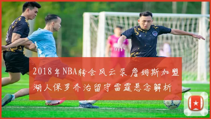 2018年NBA转会风云录 詹姆斯加盟湖人保罗乔治留守雷霆悬念解析