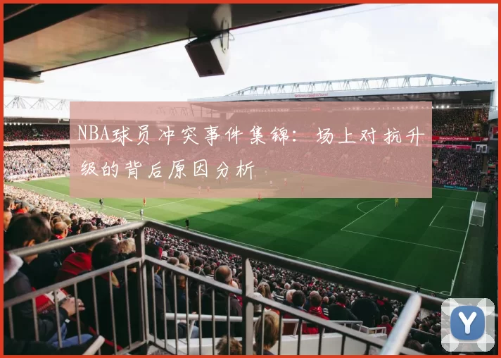 NBA球员冲突事件集锦：场上对抗升级的背后原因分析