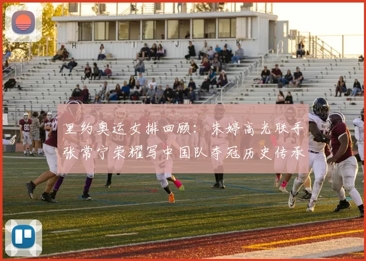 里约奥运女排回顾：朱婷高光联手张常宁荣耀写中国队夺冠历史传承