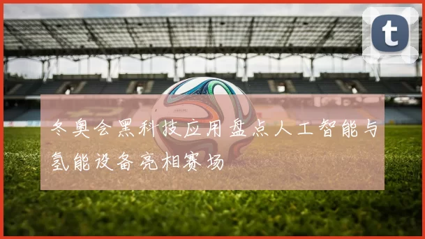 冬奥会黑科技应用盘点人工智能与氢能设备亮相赛场
